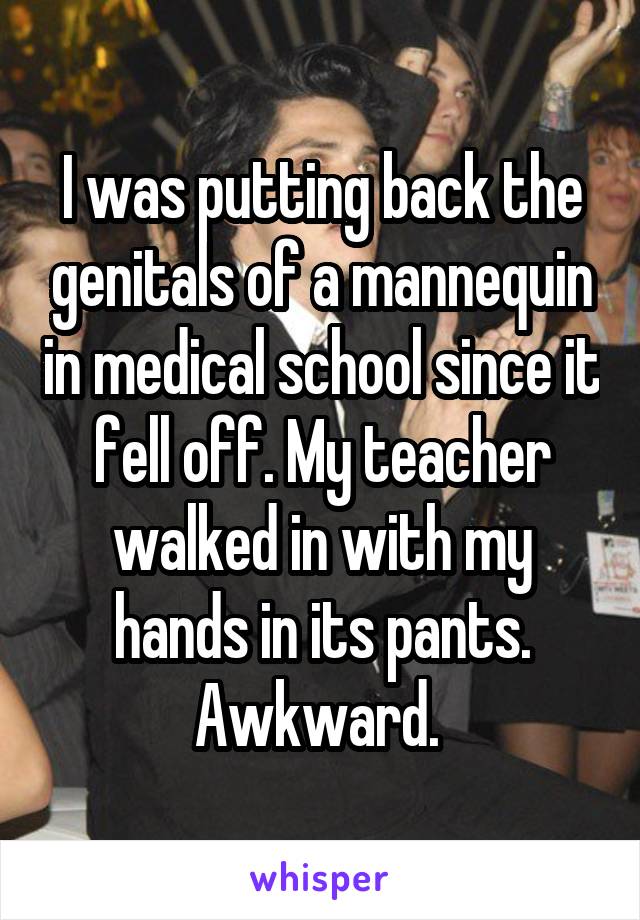 I was putting back the genitals of a mannequin in medical school since it fell off. My teacher walked in with my hands in its pants. Awkward. 