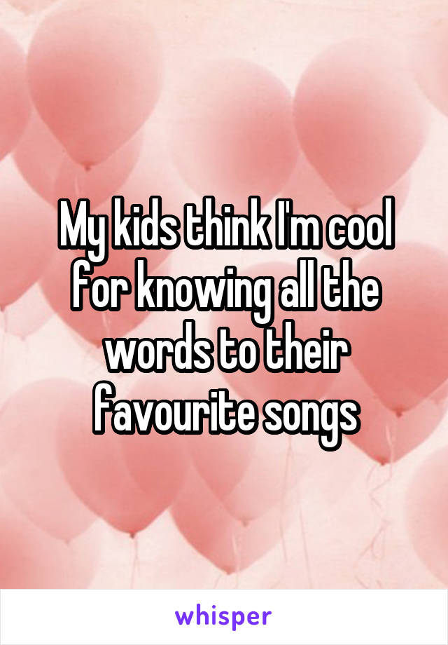 My kids think I'm cool for knowing all the words to their favourite songs