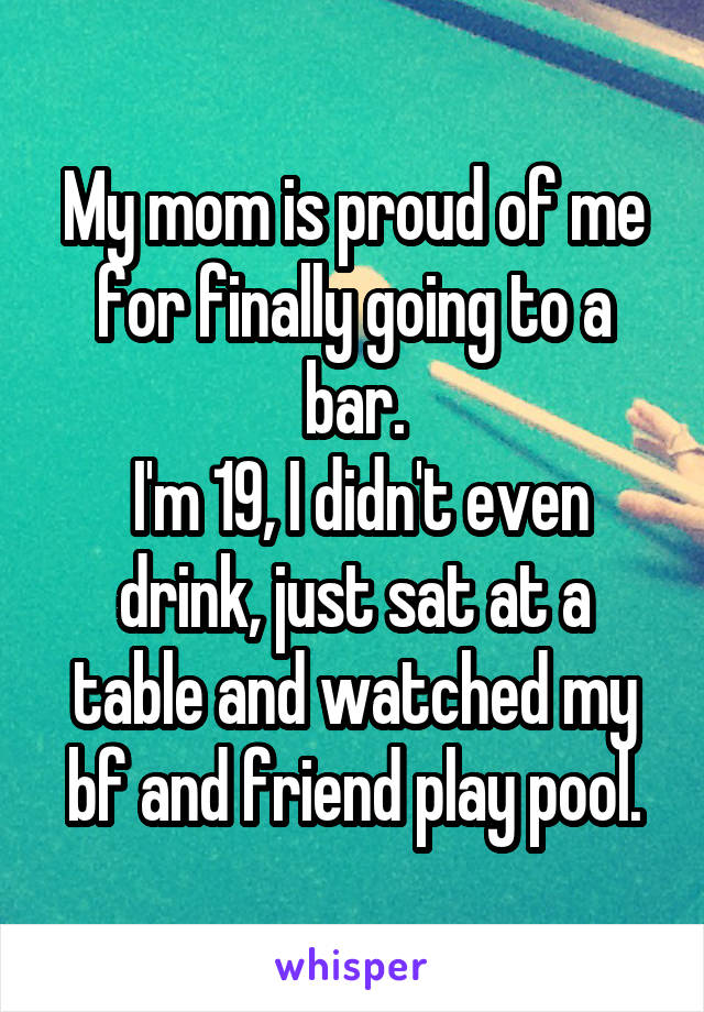 My mom is proud of me for finally going to a bar.
 I'm 19, I didn't even drink, just sat at a table and watched my bf and friend play pool.