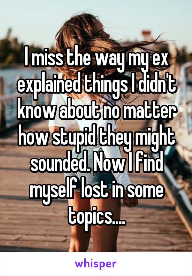 I miss the way my ex explained things I didn't know about no matter how stupid they might sounded. Now I find myself lost in some topics....