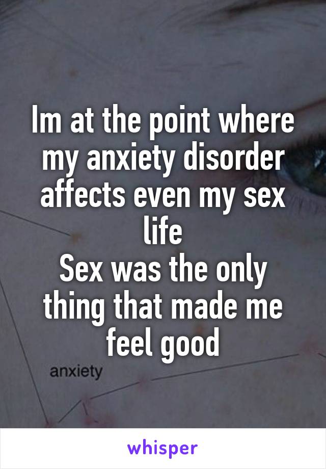 Im at the point where my anxiety disorder affects even my sex life
Sex was the only thing that made me feel good