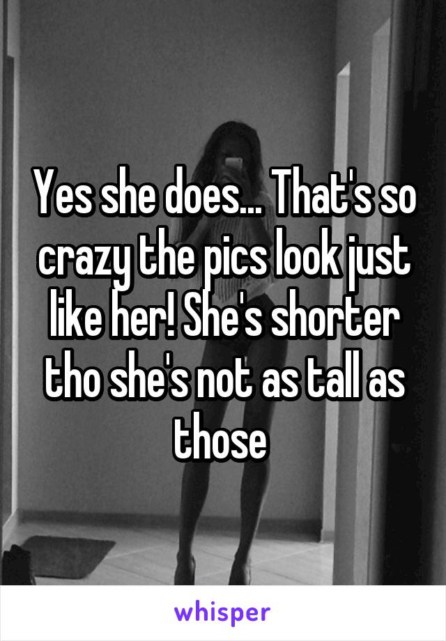 Yes she does... That's so crazy the pics look just like her! She's shorter tho she's not as tall as those 