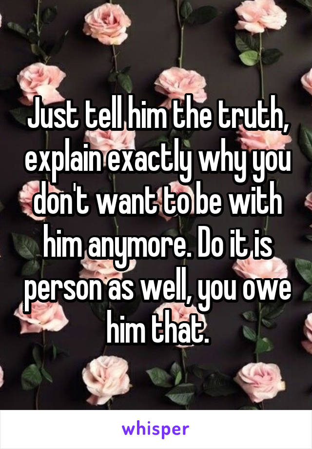 Just tell him the truth, explain exactly why you don't want to be with him anymore. Do it is person as well, you owe him that.