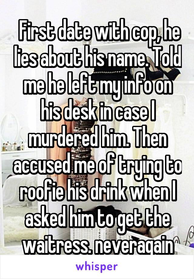  First date with cop, he lies about his name. Told me he left my info on his desk in case I murdered him. Then accused me of trying to roofie his drink when I asked him to get the waitress. neveragain