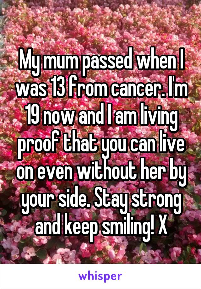 My mum passed when I was 13 from cancer. I'm 19 now and I am living proof that you can live on even without her by your side. Stay strong and keep smiling! X