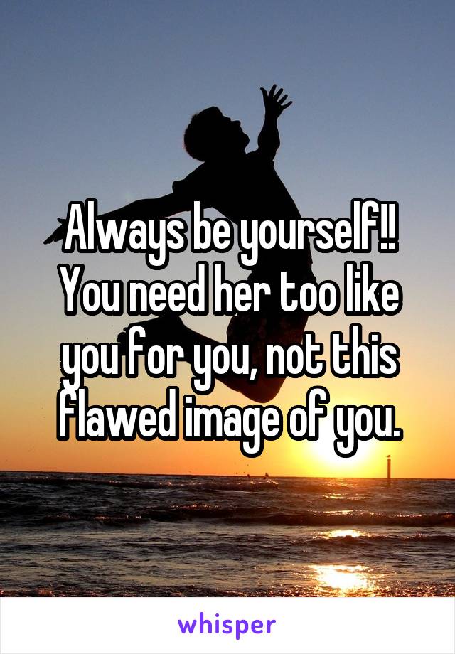 Always be yourself!! You need her too like you for you, not this flawed image of you.