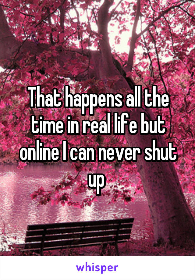 That happens all the time in real life but online I can never shut up 