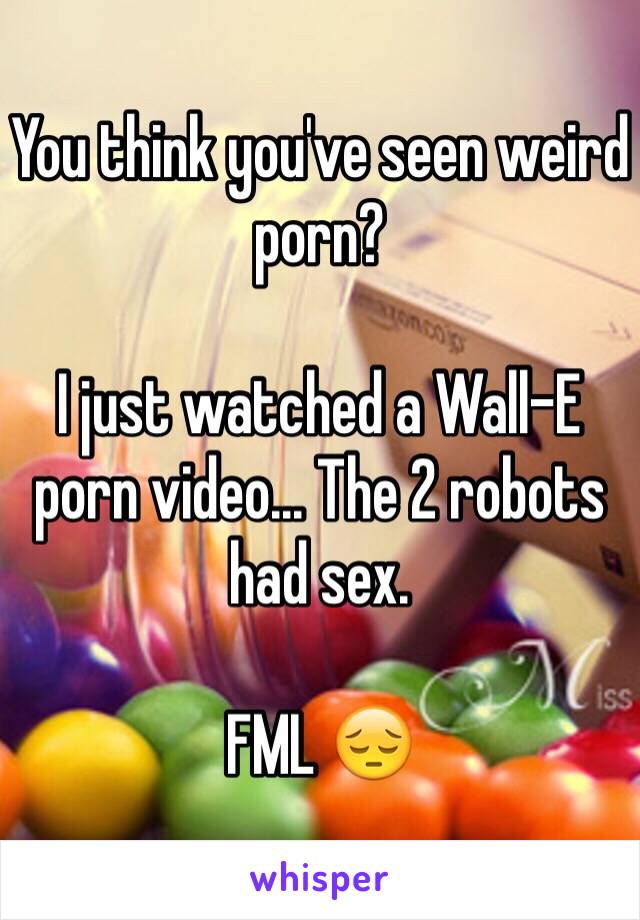 You think you've seen weird porn?

I just watched a Wall-E porn video... The 2 robots had sex. 

FML 😔