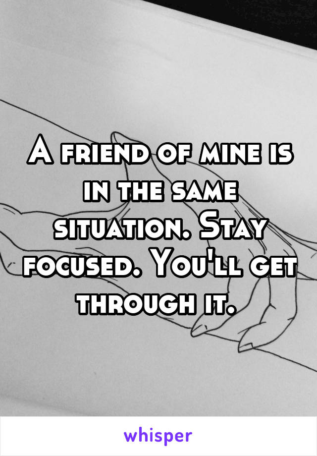 A friend of mine is in the same situation. Stay focused. You'll get through it. 