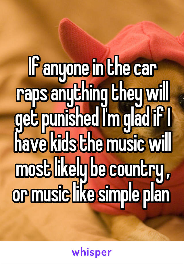 If anyone in the car raps anything they will get punished I'm glad if I have kids the music will most likely be country , or music like simple plan 