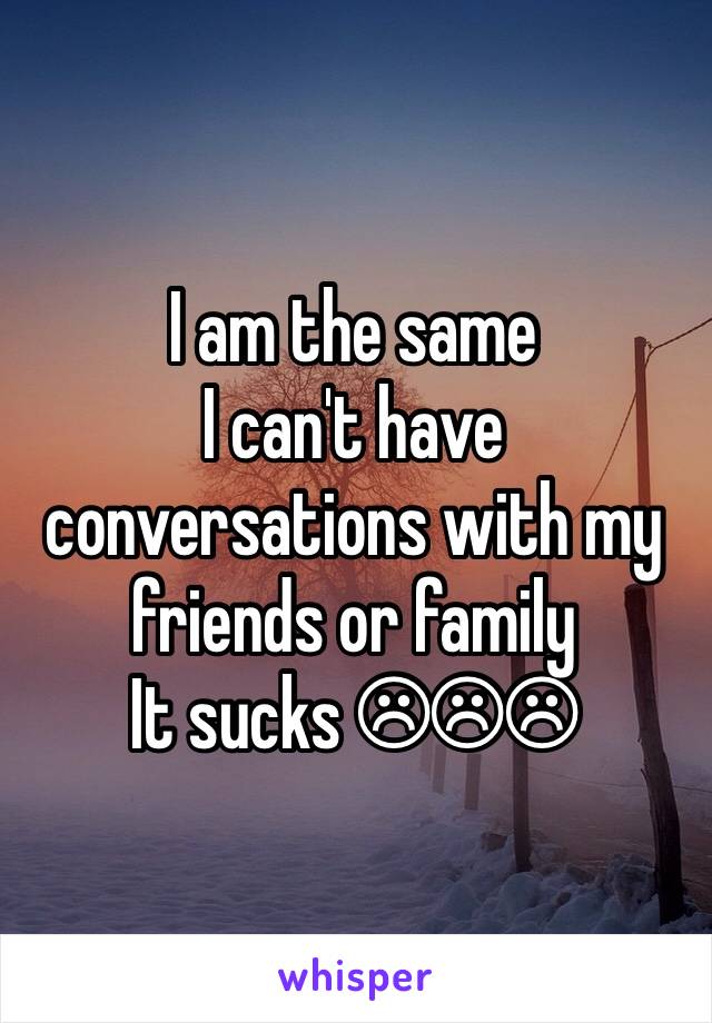 I am the same
I can't have conversations with my friends or family
It sucks ☹☹☹