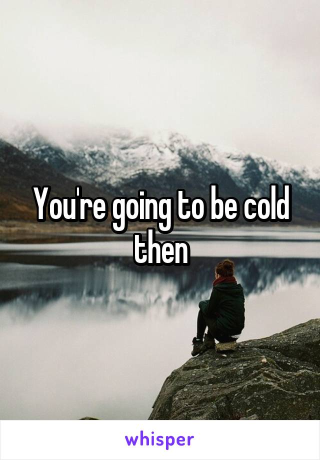 You're going to be cold then