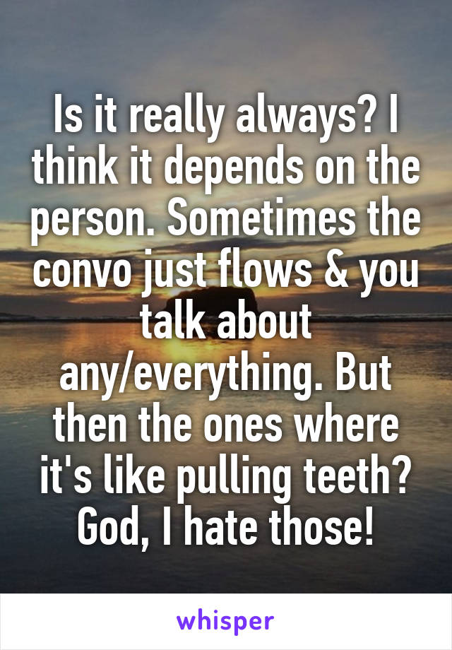 Is it really always? I think it depends on the person. Sometimes the convo just flows & you talk about any/everything. But then the ones where it's like pulling teeth? God, I hate those!
