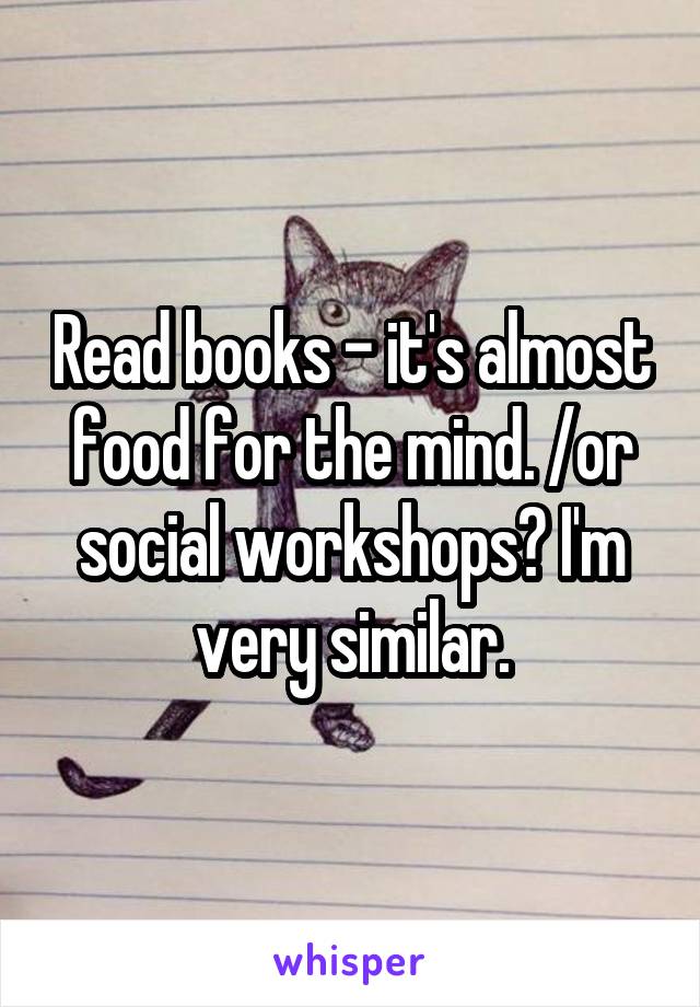 Read books - it's almost food for the mind. /or social workshops? I'm very similar.