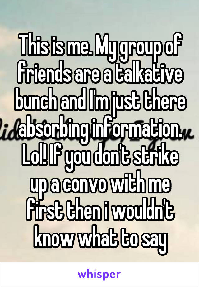 This is me. My group of friends are a talkative bunch and I'm just there absorbing information. Lol! If you don't strike up a convo with me first then i wouldn't know what to say