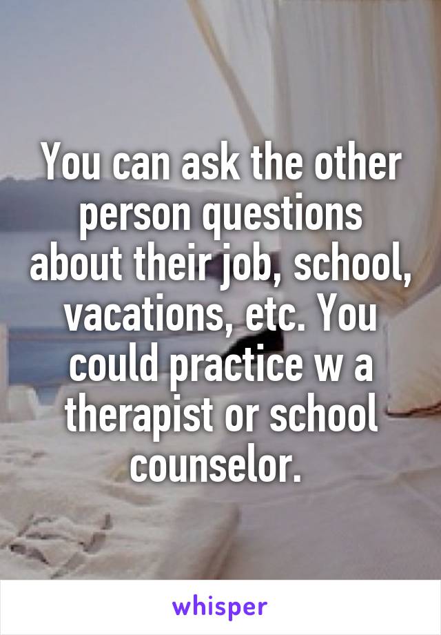 You can ask the other person questions about their job, school, vacations, etc. You could practice w a therapist or school counselor. 