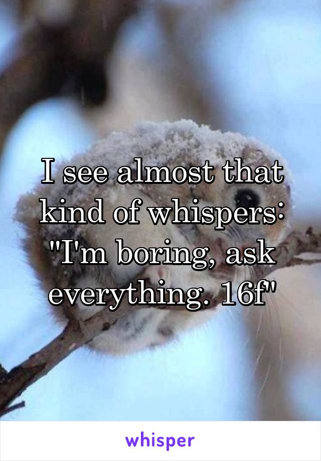 I see almost that kind of whispers: "I'm boring, ask everything. 16f"