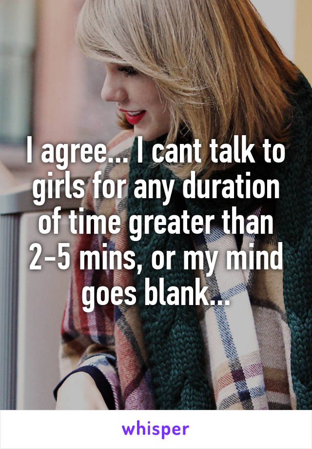 I agree... I cant talk to girls for any duration of time greater than 2-5 mins, or my mind goes blank...