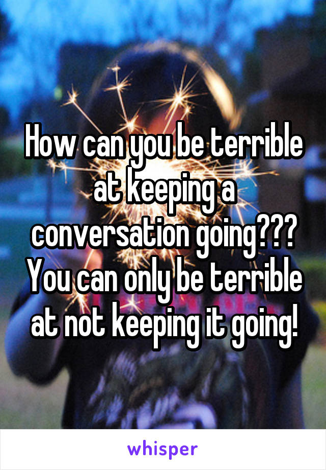 How can you be terrible at keeping a conversation going??? You can only be terrible at not keeping it going!