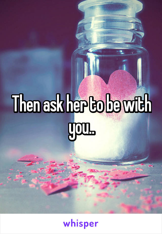 Then ask her to be with you..