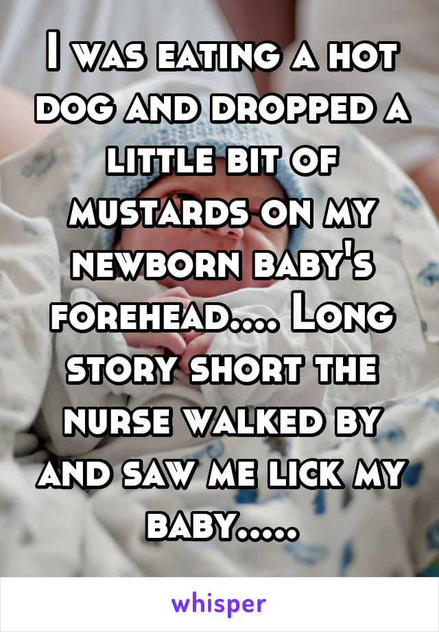 I was eating a hot dog and dropped a little bit of mustards on my newborn baby's forehead.... Long story short the nurse walked by and saw me lick my baby.....

