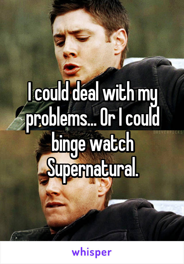 I could deal with my problems... Or I could binge watch Supernatural.