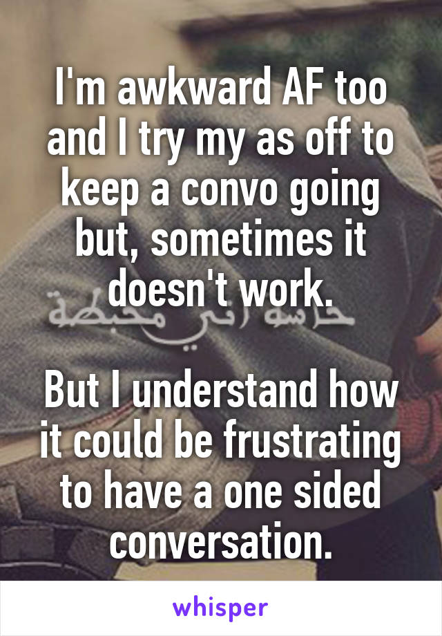 I'm awkward AF too and I try my as off to keep a convo going but, sometimes it doesn't work.

But I understand how it could be frustrating to have a one sided conversation.