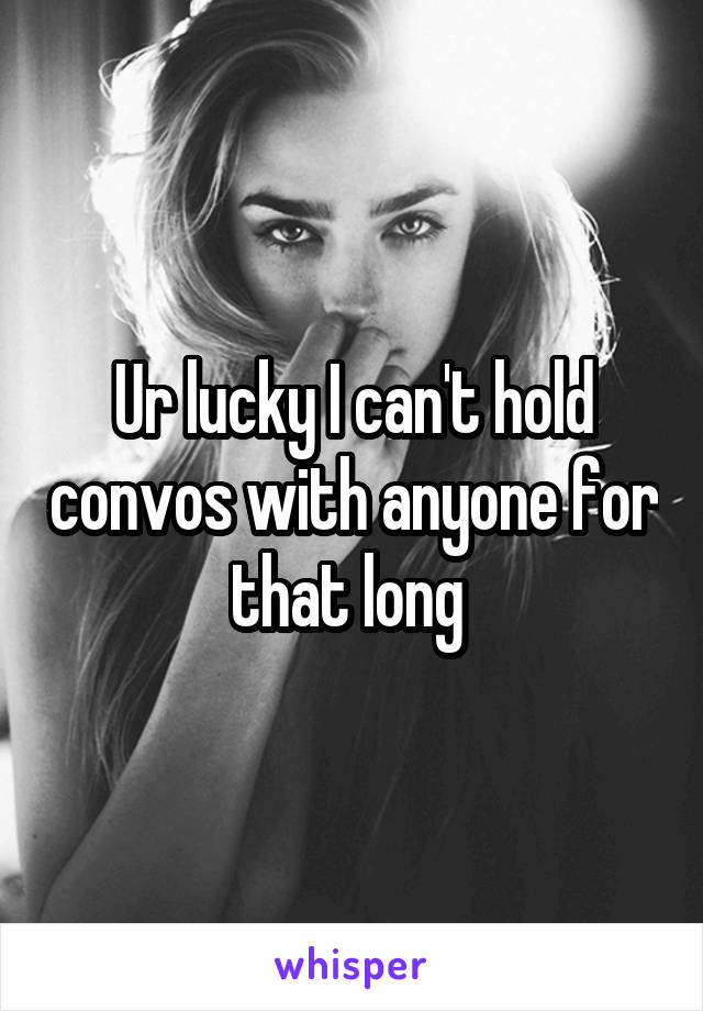 Ur lucky I can't hold convos with anyone for that long 