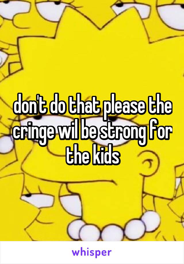don't do that please the cringe wil be strong for the kids