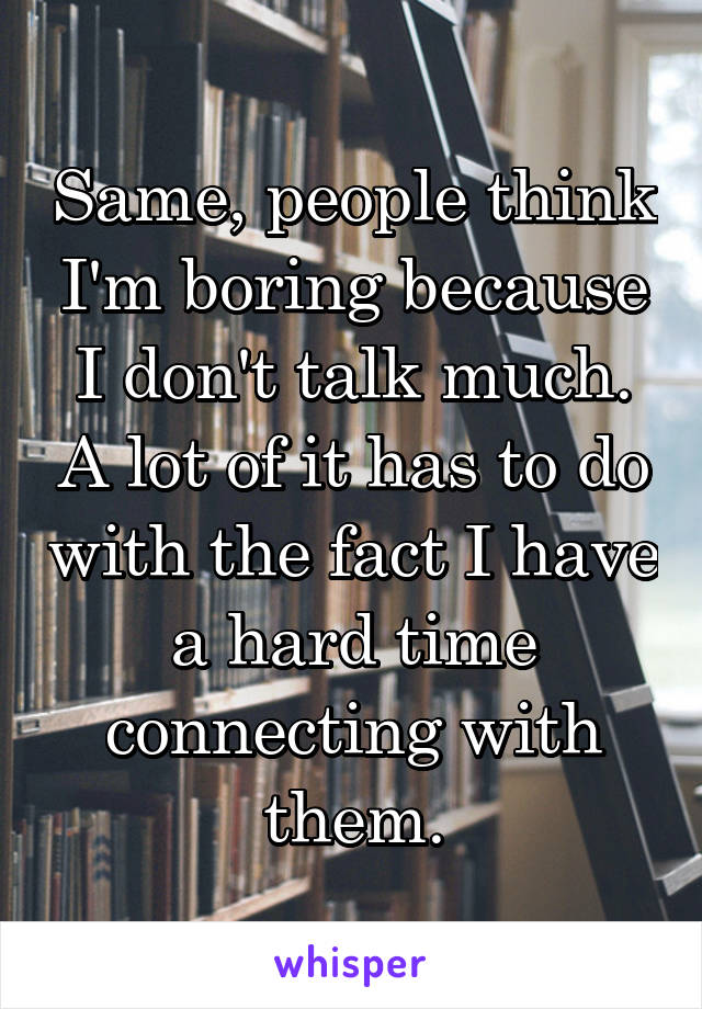 Same, people think I'm boring because I don't talk much. A lot of it has to do with the fact I have a hard time connecting with them.