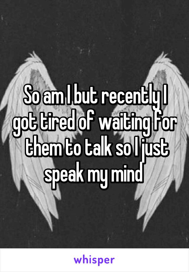 So am I but recently I got tired of waiting for
 them to talk so I just speak my mind 