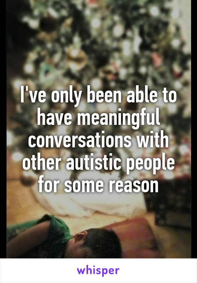 I've only been able to have meaningful conversations with other autistic people for some reason