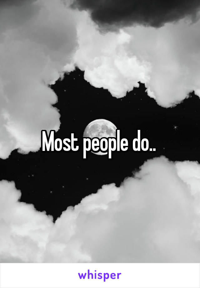 Most people do.. 