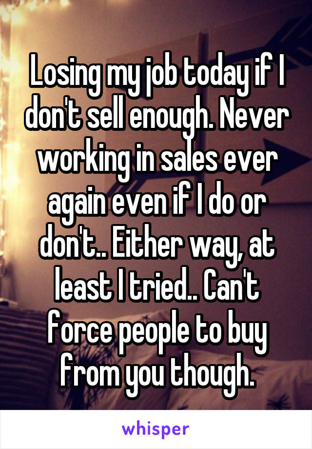 Losing my job today if I don't sell enough. Never working in sales ever again even if I do or don't.. Either way, at least I tried.. Can't force people to buy from you though.