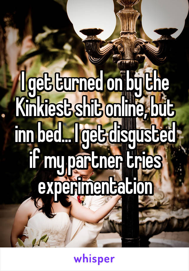 I get turned on by the Kinkiest shit online, but inn bed... I get disgusted if my partner tries experimentation