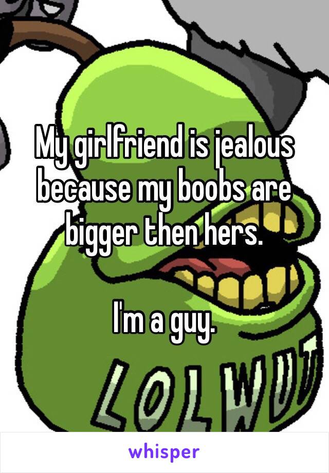 My girlfriend is jealous because my boobs are bigger then hers. 

I'm a guy. 