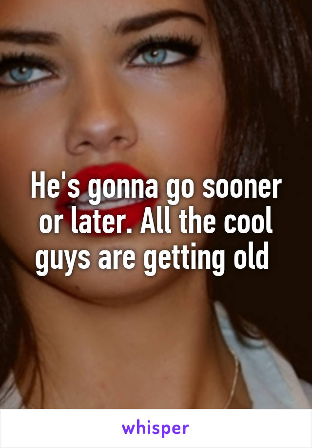 He's gonna go sooner or later. All the cool guys are getting old 