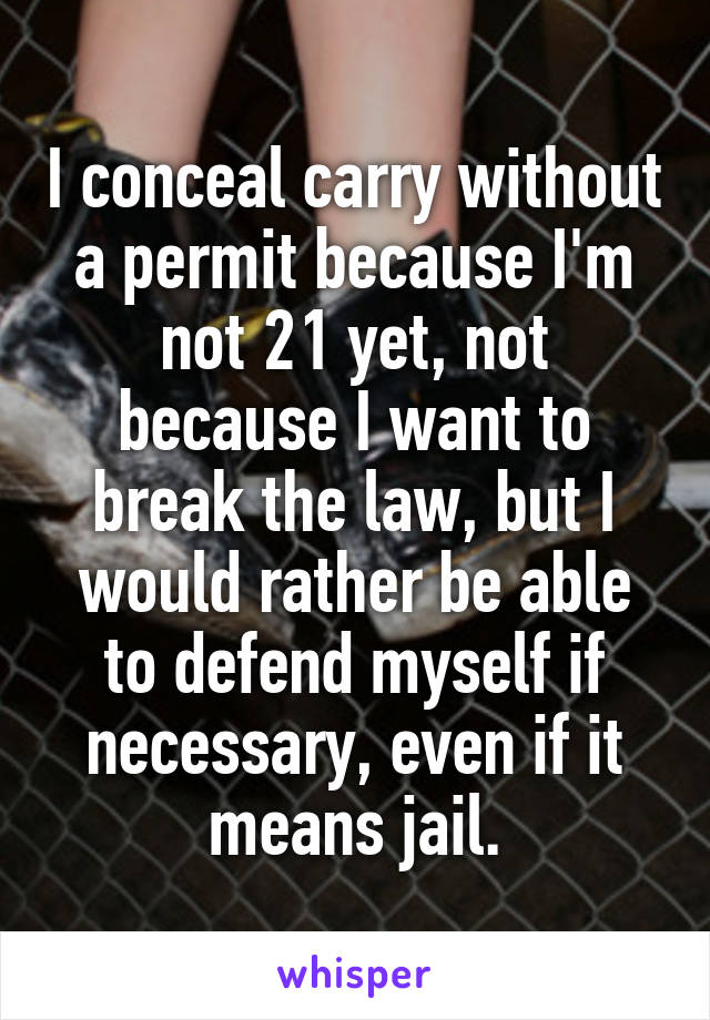 I conceal carry without a permit because I'm not 21 yet, not because I want to break the law, but I would rather be able to defend myself if necessary, even if it means jail.