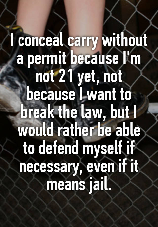 I conceal carry without a permit because I'm not 21 yet, not because I want to break the law, but I would rather be able to defend myself if necessary, even if it means jail.