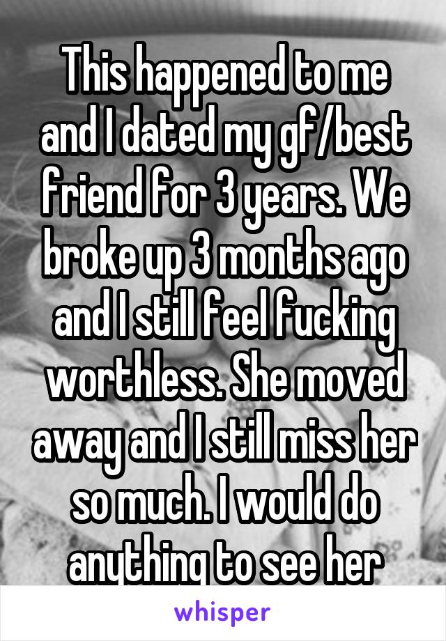 This happened to me and I dated my gf/best friend for 3 years. We broke up 3 months ago and I still feel fucking worthless. She moved away and I still miss her so much. I would do anything to see her