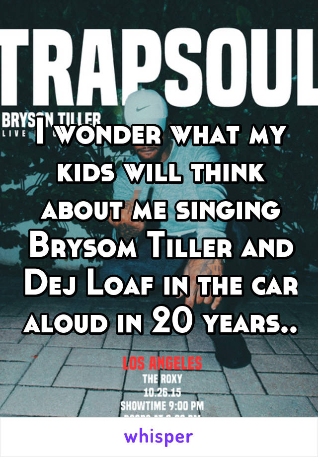 I wonder what my kids will think about me singing Brysom Tiller and Dej Loaf in the car aloud in 20 years..