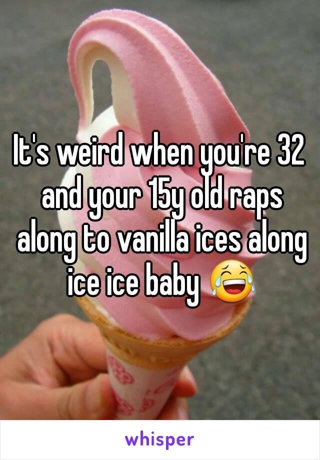 It's weird when you're 32 and your 15y old raps along to vanilla ices along ice ice baby 😂