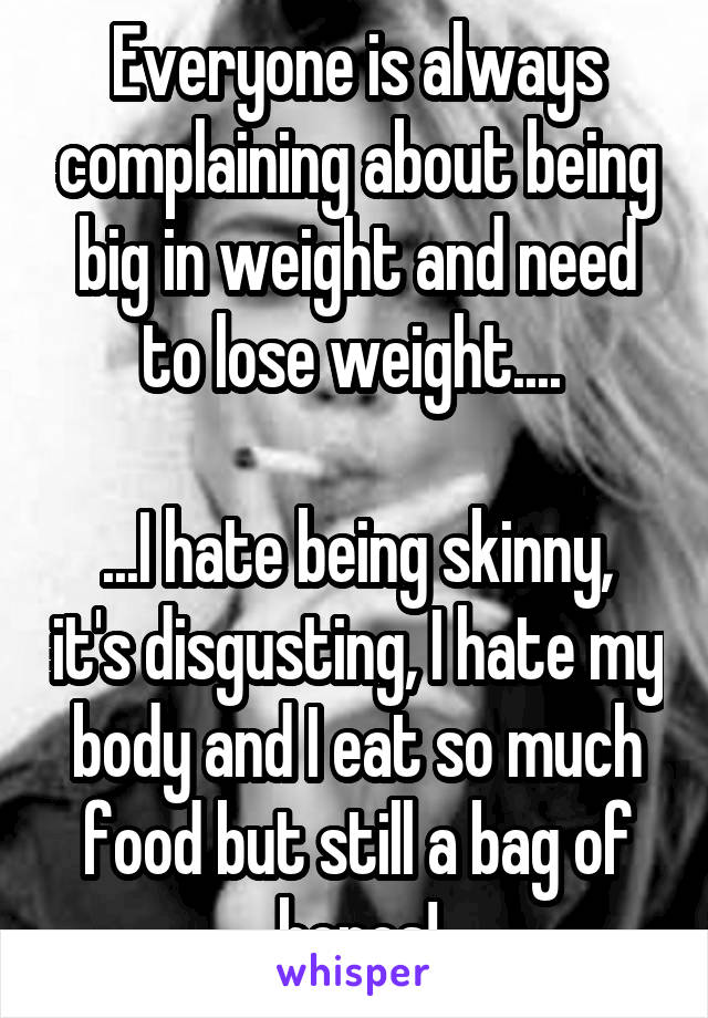Everyone is always complaining about being big in weight and need to lose weight.... 

...I hate being skinny, it's disgusting, I hate my body and I eat so much food but still a bag of bones!