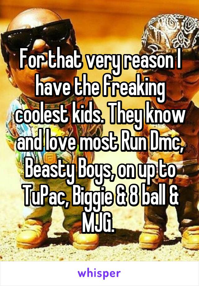 For that very reason I have the freaking coolest kids. They know and love most Run Dmc, Beasty Boys, on up to TuPac, Biggie & 8 ball & MJG. 
