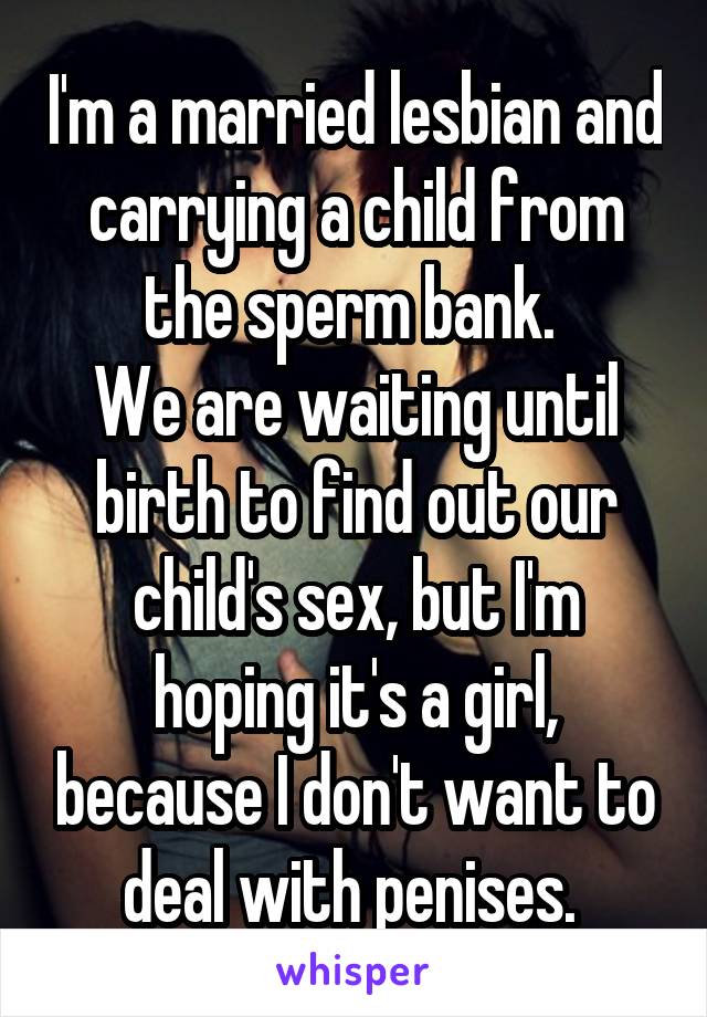 I'm a married lesbian and carrying a child from the sperm bank. 
We are waiting until birth to find out our child's sex, but I'm hoping it's a girl, because I don't want to deal with penises. 