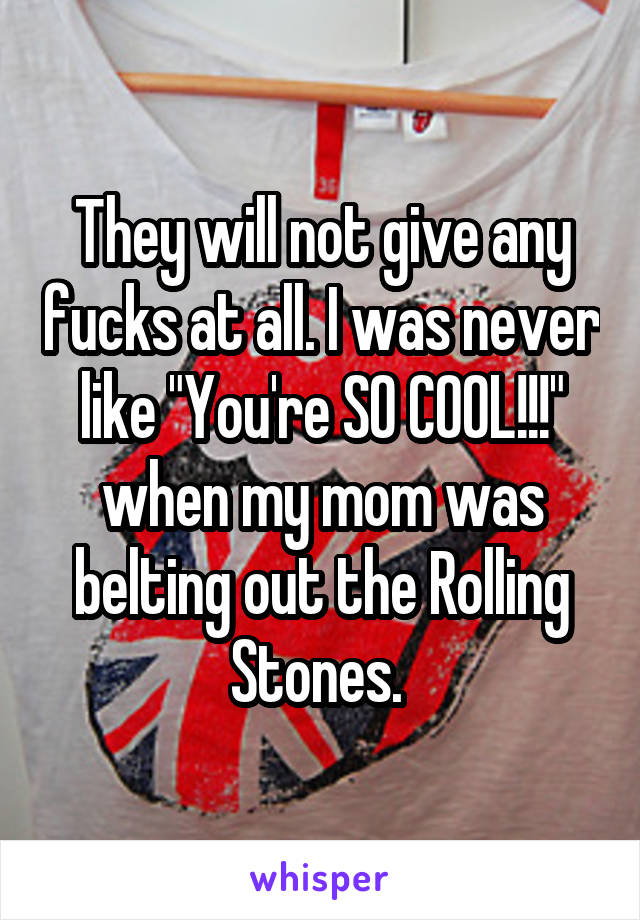 They will not give any fucks at all. I was never like "You're SO COOL!!!" when my mom was belting out the Rolling Stones. 