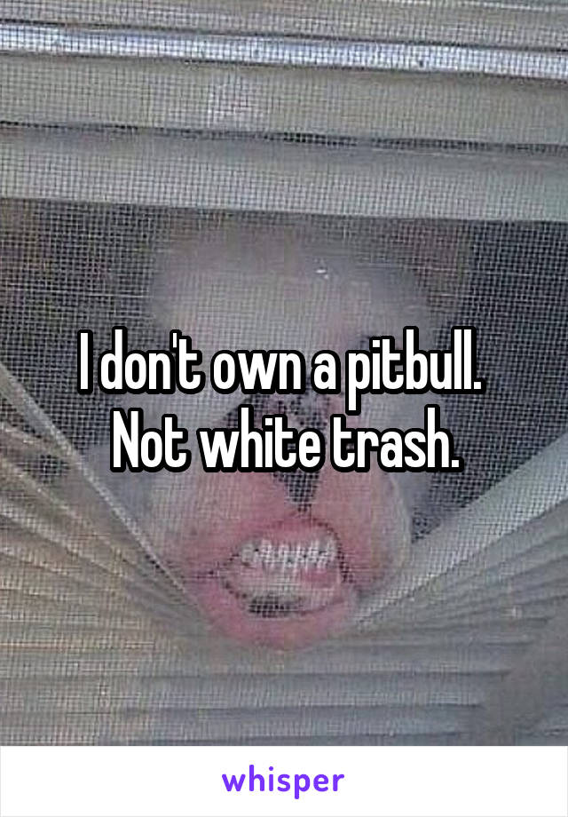 I don't own a pitbull.  Not white trash.