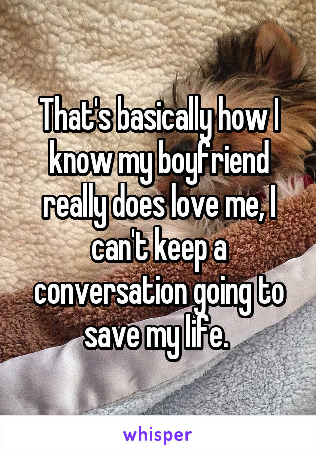 That's basically how I know my boyfriend really does love me, I can't keep a conversation going to save my life. 