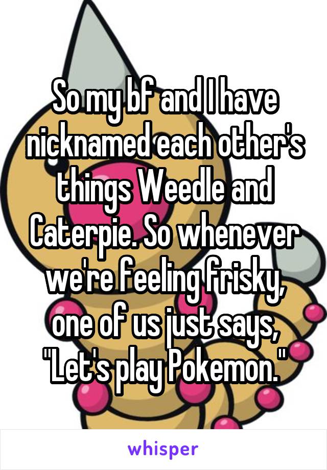 So my bf and I have nicknamed each other's things Weedle and Caterpie. So whenever we're feeling frisky, one of us just says, "Let's play Pokemon."