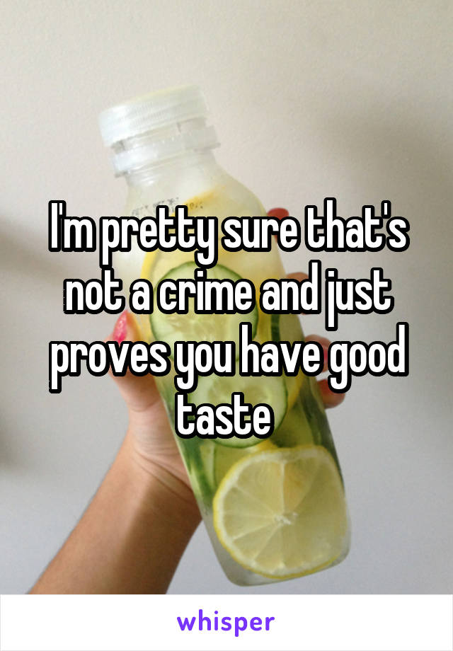 I'm pretty sure that's not a crime and just proves you have good taste 